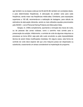agir também na via óssea e atenuar de 50 até 60 dB, também em condições ideais,
e para determinadas freqüências. A atenuação do protetor varia para cada
freqüência, sendo maior nas freqüências médio-altas. Entretanto, para exposições
superiores a 100 dB, recomenda-se a realização de testagens, para cálculo da
estimativa da atenuação oferecida, sendo os mais utilizados aqueles preconizados
pelo NIOSH – List of Personal Hering Protects and Attenuation Data.
Gerges, S. (1994) complementa, apontando a remoção dos riscos de ruído,
ou de pessoas das zonas ruidosas, como o caminho mais correto para a
preservação da audição. Infelizmente, o controle de ruído de algumas máquinas ou
processos se torna difícil, seja pelo alto custo envolvido ou pela impossibilidade
técnica de serem feitas modificações imediatas. Em alguns casos, esta forma de
controle de ruído deve esperar até que uma máquina possa ser dispensada ou
substituída, ocasionando um atraso considerável na implantação do programa.
 