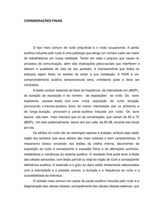 CONSIDERAÇÕES FINAIS
O tipo mais comum de ruído prejudicial é o ruído ocupacional. A perda
auditiva induzida pelo ruído é uma patologia que atinge um número cada vez maior
de trabalhadores em nossa realidade. Tendo em vista o prejuízo que causa no
processo de comunicação, além das implicações psico-sociais que interferem e
alteram a qualidade de vida de seu portador, é imprescindível que todos os
esforços sejam feitos no sentido de evitar a sua instalação. A PAIR é um
comprometimento auditivo sensorioneural sério, entretanto pode e deve ser
combatido.
A lesão coclear depende da faixa de freqüência, da intensidade em dBSPL,
da duração da exposição e do número de exposições ao ruído. Os sons
explosivos causam lesão, com uma única exposição de curta duração,
provocando o trauma acústico. Sons de menor intensidade que os primeiros, e
de longa duração, provocam a perda auditiva induzida por ruído. Os sons
lesivos são bem mais intensos que os da conversação, que variam de 60 a 75
dBSPL. Um som potencialmente lesivo tem por volta de 85 dB, durante oito horas
por dia.
Os efeitos do ruído não se restringem apenas à audição, embora seja neste
órgão dos sentidos que seus efeitos são mais notáveis e bem característicos. O
mecanismo básico envolvido nas lesões da orelha interna, decorrentes da
exposição ao ruído é conseqüente à exaustão física e de alterações químicas,
metabólicas e mecânicas do sistema auditivo. O resultado final pode levar a lesão
das células sensoriais, com lesão parcial ou total do órgão de Corti e conseqüente
deficiência auditiva. A extensão e o grau do dano estão diretamente relacionados
com a intensidade e a pressão sonora, a duração e a freqüência do ruído e a
suscetibilidade do indivíduo.
O achado mais comum em casos de perda auditiva induzida pelo ruído é a
degeneração das células ciliadas, principalmente das células ciliadas externas, que
 