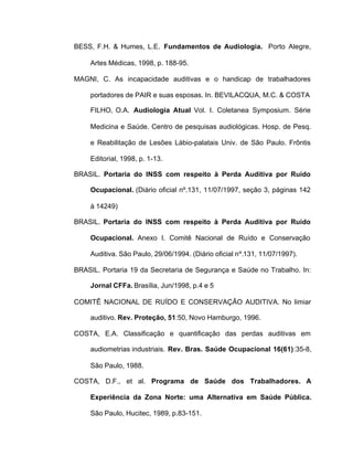BESS, F.H. & Humes, L.E. Fundamentos de Audiologia. Porto Alegre,
Artes Médicas, 1998, p. 188-95.
MAGNI, C. As incapacidade auditivas e o handicap de trabalhadores
portadores de PAIR e suas esposas. In. BEVILACQUA, M.C. & COSTA
FILHO, O.A. Audiologia Atual Vol. I. Coletanea Symposium. Série
Medicina e Saúde. Centro de pesquisas audiológicas. Hosp. de Pesq.
e Reabilitação de Lesões Lábio-palatais Univ. de São Paulo. Frôntis
Editorial, 1998, p. 1-13.
BRASIL. Portaria do INSS com respeito à Perda Auditiva por Ruído
Ocupacional. (Diário oficial nº.131, 11/07/1997, seção 3, páginas 142
à 14249)
BRASIL. Portaria do INSS com respeito à Perda Auditiva por Ruído
Ocupacional. Anexo I. Comitê Nacional de Ruído e Conservação
Auditiva. São Paulo, 29/06/1994. (Diário oficial nº.131, 11/07/1997).
BRASIL. Portaria 19 da Secretaria de Segurança e Saúde no Trabalho. In:
Jornal CFFa. Brasília, Jun/1998, p.4 e 5
COMITÊ NACIONAL DE RUÍDO E CONSERVAÇÃO AUDITIVA. No limiar
auditivo. Rev. Proteção, 51:50, Novo Hamburgo, 1996.
COSTA, E.A. Classificação e quantificação das perdas auditivas em
audiometrias industriais. Rev. Bras. Saúde Ocupacional 16(61):35-8,
São Paulo, 1988.
COSTA, D.F., et al. Programa de Saúde dos Trabalhadores. A
Experiência da Zona Norte: uma Alternativa em Saúde Pública.
São Paulo, Hucitec, 1989, p.83-151.
 