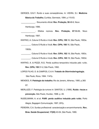 GERGES, S.N.Y. Ruído e suas conseqüências, In: VIEIRA, S.I. Medicina
Básica do Trabalho. Curitiba, Gennesis, 1994, p.115-53.
. Documento oficial. Rev. Proteção, 50:48-9, Novo
Hamburgo, 1996.
. Efeitos nocivos. Rev. Proteção, 67:56-69, Novo
Hamburgo, 1997.
KWITKO, A. Coluna O Ruído e Você. Rev. CIPA, 159:18, São Paulo, 1993a.
. Coluna O Ruído e Você. Rev. CIPA, 160:16, São Paulo,
1993b.
. Coluna O Ruído e Você. Rev. CIPA, 162:18, São Paulo, 1993c.
. Coluna O Ruído e Você. Rev. CIPA, 165:18, São Paulo, 1993d.
KWITKO, A. & PEZZI, R.G. Perda auditiva temporária induzida pelo ruído.
Rev. CIPA, 150:51-2, São Paulo, 1992.
LOPES FILHO, O. & CAMPOS, C.A.H. Tratado de Otorrinolaringologia.
São Paulo, Roca, 1994. 1147p.
MENDES, R. Patologia do trabalho. Rio de Janeiro, Atheneu, 1995. p.365
87.
MERLUZZI, F. Patologia da rumore In: SANTOS, U. (1996). Ruído: riscos e
prevenção. São Paulo, Hucitec, 1996. p. 49.
NUDELMANN, A. et al. PAIR: perda auditiva induzida pelo ruído. Porto
Alegre, Bagagem Comunicação, 1997, 297p.
PEREIRA, C.A. Surdez profissional: caracterização e encaminhamento, Rev.
Bras. Saúde Ocupacional, 17(65):43-54, São Paulo, 1989.
 