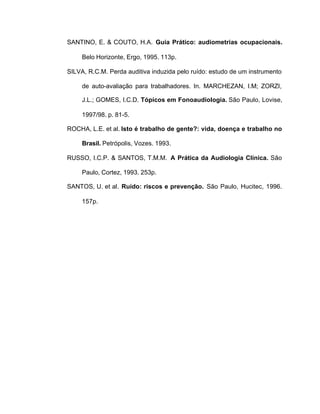SANTINO, E. & COUTO, H.A. Guia Prático: audiometrias ocupacionais.
Belo Horizonte, Ergo, 1995. 113p.
SILVA, R.C.M. Perda auditiva induzida pelo ruído: estudo de um instrumento
de auto-avaliação para trabalhadores. In. MARCHEZAN, I.M; ZORZI,
J.L.; GOMES, I.C.D. Tópicos em Fonoaudiologia. São Paulo, Lovise,
1997/98. p. 81-5.
ROCHA, L.E. et al. Isto é trabalho de gente?: vida, doença e trabalho no
Brasil. Petrópolis, Vozes. 1993.
RUSSO, I.C.P. & SANTOS, T.M.M. A Prática da Audiologia Clínica. São
Paulo, Cortez, 1993. 253p.
SANTOS, U. et al. Ruído: riscos e prevenção. São Paulo, Hucitec, 1996.
157p.
 