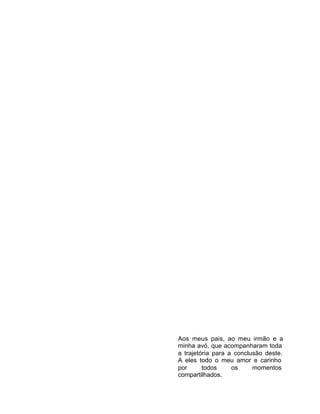 Aos meus pais, ao meu irmão e a
minha avó, que acompanharam toda
a trajetória para a conclusão deste.
A eles todo o meu amor e carinho
por todos os momentos
compartilhados.
 