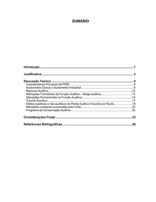 SUMÁRIO
Introdução ..............................................................................................................1
Justificativa ........................................................................................................... 3
Discussão Teórica ................................................................................................ 5
Características Principais da PAIR...................................................................................6
Audiometria Clínica x Audiometria Industrial.................................................................... 8
Repouso Auditivo............................................................................................................10
Alterações Transitórias da Função Auditiva – fadiga auditiva........................................13
Alterações Permanentes na Função Auditiva.................................................................15
Trauma Acústico.............................................................................................................17
Efeitos auditivos e não-auditivos da Perda Auditiva Induzida por Ruído........................19
Alterações cocleares provocadas pelo ruído..................................................................23
Programa de Conservação Auditiva...............................................................................30
Considerações Finais .........................................................................................33
Referências Bibliográficas .................................................................................36
 