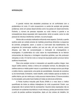INTRODUÇÃO
A grande maioria das atividades produtivas se vê confrontada com a
problemática do ruído. O ruído ocupacional e a perda de audição são grandes
problemas, tanto em países desenvolvidos como nos países em desenvolvimento.
Portanto, o número de pessoas expostas ao ruído intenso é grande e as
conseqüências dessa exposição vêm repercutindo, tanto na saúde, como na vida
pessoal do indivíduo interferindo, também, na comunicação.
Muitos são os estudos realizados enfocando esse aspecto. Contudo, a perda
auditiva pode ser evitada através de medidas preventivas eficientes e programas
de controle, protegendo, assim, a saúde e o bem-estar dos trabalhadores. Os
programas de conservação auditiva, por sua vez são, em sua maioria, pouco
eficazes, por falta de conscientização e motivação de empregadores e
empregados. A problemática do ruído nasce da impossibilidade de se fabricar
componentes de máquinas e montagens industriais perfeitas, que não produzam
vibrações e ruído. O nível de ruído e o tempo de exposição podem provocar danos
auditivos irreversíveis.
Para uma audição normal, é necessário um aparelho auditivo íntegro. Isso
requer orelha externa, média e interna em condições normais. As alterações nas
orelhas externa e média podem reduzir a quantidade de energia sonora que atinge
a orelha interna, ocasionando uma perda de sensibilidade, chamada de condutiva
ou de transmissão. Entretanto, neste trabalho, serão tratadas apenas as lesões na
orelha interna, por ser nesta que o ruído provoca maiores danos. O trauma acústico
é uma exceção, pois pode haver lesões em todas as estruturas anteriores.
A Perda Auditiva Induzida pelo Ruído (PAIR) é o mais óbvio e melhor
quantificado de todos os efeitos indesejáveis do ruído ocupacional. Porém, sua
progressão não é sempre fácil de acompanhar. Quando estas exposições não se
constituem em acidentes traumáticos e muito intensos, perdas permanentes iniciam
a partir de perdas auditivas temporárias. Após um dia ruidoso de trabalho, há
 