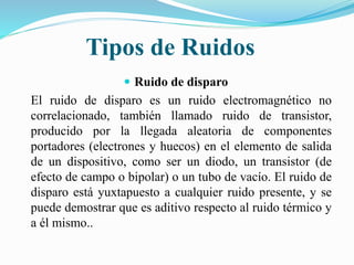 Tipos de Ruidos
 Ruido de disparo
El ruido de disparo es un ruido electromagnético no
correlacionado, también llamado ruido de transistor,
producido por la llegada aleatoria de componentes
portadores (electrones y huecos) en el elemento de salida
de un dispositivo, como ser un diodo, un transistor (de
efecto de campo o bipolar) o un tubo de vacío. El ruido de
disparo está yuxtapuesto a cualquier ruido presente, y se
puede demostrar que es aditivo respecto al ruido térmico y
a él mismo..
 