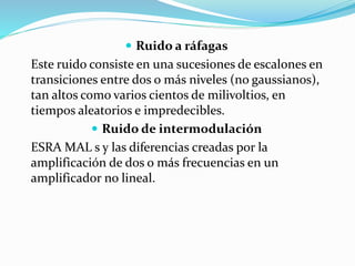  Ruido a ráfagas
Este ruido consiste en una sucesiones de escalones en
transiciones entre dos o más niveles (no gaussianos),
tan altos como varios cientos de milivoltios, en
tiempos aleatorios e impredecibles.
 Ruido de intermodulación
ESRA MAL s y las diferencias creadas por la
amplificación de dos o más frecuencias en un
amplificador no lineal.
 