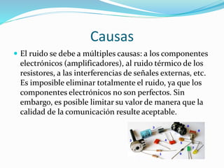 Causas
 El ruido se debe a múltiples causas: a los componentes
electrónicos (amplificadores), al ruido térmico de los
resistores, a las interferencias de señales externas, etc.
Es imposible eliminar totalmente el ruido, ya que los
componentes electrónicos no son perfectos. Sin
embargo, es posible limitar su valor de manera que la
calidad de la comunicación resulte aceptable.
 