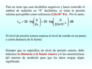 Para no tener que usar decibelios negativos y hacer coincidir el
umbral de audición en “0” decibelios, se toma la presión
mínima perceptible como referencia (2,0x10-5 Pa). Por lo tanto:
 p
L p = 20 log
p
 0



p
 = 20 log
 2,0 x10 − 5





 dB



El nivel de presión sonora expresa el nivel de sonido en un punto,
a cierta distancia de la fuente.
Siempre que se especifica un nivel de presión sonoro, debe
indicarse la distancia a la fuente sonora y/o las características
del entorno de medición para que los datos tengan algún
significado.

 