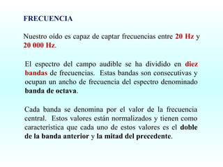 FRECUENCIA
Nuestro oído es capaz de captar frecuencias entre 20 Hz y
20 000 Hz.
El espectro del campo audible se ha dividido en diez
bandas de frecuencias. Estas bandas son consecutivas y
ocupan un ancho de frecuencia del espectro denominado
banda de octava.
Cada banda se denomina por el valor de la frecuencia
central. Estos valores están normalizados y tienen como
característica que cada uno de estos valores es el doble
de la banda anterior y la mitad del precedente.

 