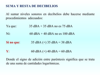 SUMA Y RESTA DE DECIBELIOS
Al sumar niveles sonoros en decibelios debe hacerse mediante
procedimientos adecuados:
Ya que:

35 dBA + 35 dBA no es 75 dBA

Ni:

60 dBA + 40 dBA no es 100 dBA

Si no que:

35 dBA (+) 35 dBA = 38 dBA

Y:

60 dBA (+) 40 dBA = 60 dBA

Donde el signo de adición entre paréntesis significa que se trata
de una suma de cantidades logarítmicas.

 
