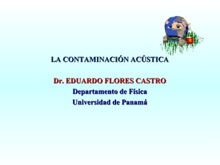 LA CONTAMINACIÓN ACÚSTICA
Dr. EDUARDO FLORES CASTRO
Departamento de Física
Universidad de Panamá

 