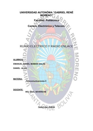 UNIVERSIDAD AUTONÒMA “GABRIEL RENÈ
                  MORENO”

                    Facultad Politécnica

               Carrera: Electrónica y Telecom.




     RUIDO ELECTRICO Y RADIO ENLACE



ALUMNOS:

EMANUEL DANIEL MAMANI SALAS

DANIEL ALVIS




MATERIA:
           Telecomunicaciones II



DOCENTE:
           ING. SAUL SEVERICHE




                       Santa Cruz – Bolivia
 
