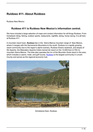 Ruidoso 411- About Ruidoso

Ruidoso New Mexico


      Ruidoso 411 is Ruidoso New Mexico’s information central.
We have included a large selection of maps and contact information for all things Ruidoso. From
horseback riding, fishing, outdoor sports, restaurants, nightlife, skiing, horse racing, it is all here
at Ruidoso 411.

A mountain resort town, Ruidoso lies in the Sierra Blanca mountain range of New Mexico,
where it merges with the Sacramento Mountains to the south. Ruidoso is a rapidly growing
resort community due to the region’s alpine scenery, Ruidoso Downs racetrack, and slopes of
Ski Apache, the Mescalero Apache Indian-owned ski resort on the 12,000-foot (3,700 m)
mountain Sierra Blanca. The tribe also operates the Inn of the Mountain Gods resort in the area,
which includes a casino, hotel, and golf course. Ruidoso is the largest community in Lincoln
County and serves as the regional economic hub.




                                    Grindstone Dam- Ruidoso




                                                                                                1/6
 