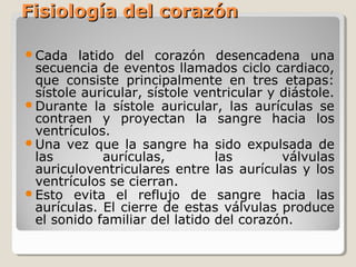 Fisiología del corazón

Cada   latido del corazón desencadena una
 secuencia de eventos llamados ciclo cardiaco,
 que consiste principalmente en tres etapas:
 sístole auricular, sístole ventricular y diástole.
Durante la sístole auricular, las aurículas se
 contraen y proyectan la sangre hacia los
 ventrículos.
Una vez que la sangre ha sido expulsada de
 las         aurículas,        las        válvulas
 auriculoventriculares entre las aurículas y los
 ventrículos se cierran.
Esto evita el reflujo de sangre hacia las
 aurículas. El cierre de estas válvulas produce
 el sonido familiar del latido del corazón.
 