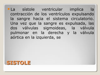 La    sístole    ventricular  implica   la
 contracción de los ventrículos expulsando
 la sangre hacia el sistema circulatorio.
 Una vez que la sangre es expulsada, las
 dos válvulas sigmoideas, la válvula
 pulmonar en la derecha y la válvula
 aórtica en la izquierda, se




SISTOLE
 
