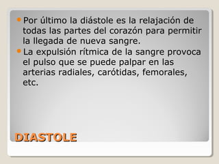Por  último la diástole es la relajación de
 todas las partes del corazón para permitir
 la llegada de nueva sangre.
La expulsión rítmica de la sangre provoca
 el pulso que se puede palpar en las
 arterias radiales, carótidas, femorales,
 etc.




DIASTOLE
 
