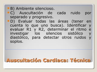 B) Ambiente silencioso.
C)   Auscultación de cada ruido por
 separado y progresivo.
D) Evaluar todas las áreas (tener en
 cuenta lo que uno busca). Identificar y
 evaluar R1 y R2, determinar el ritmo e
 investigar   los  silencios  sistólico y
 diastólico, para detectar otros ruidos y
 soplos.




Auscultación Cardiaca: Técnica
 