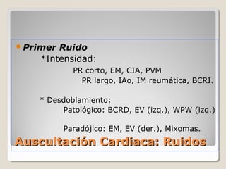 Primer Ruido
    *Intensidad:
            PR corto, EM, CIA, PVM
              PR largo, IAo, IM reumática, BCRI.

    * Desdoblamiento:
         Patológico: BCRD, EV (izq.), WPW (izq.)

          Paradójico: EM, EV (der.), Mixomas.
Auscultación Cardiaca: Ruidos
 
