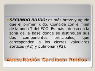 SEGUNDO     RUIDO: es más breve y agudo
 que el primer ruido. Coincide con el final
 de la onda T del ECG. Es más intenso en la
 zona de la base donde se distinguen sus
 dos    componentes      principales,  que
 corresponden a los cierres valvulares
 aórticos (A2) y pulmonar (P2).


Auscultación Cardiaca: Ruidos
 