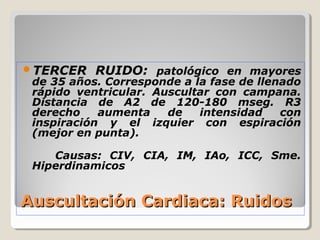 TERCER    RUIDO: patológico en mayores
 de 35 años. Corresponde a la fase de llenado
 rápido ventricular. Auscultar con campana.
 Distancia de A2 de 120-180 mseg. R3
 derecho    aumenta    de   intensidad    con
 inspiración y el izquier con espiración
 (mejor en punta).

    Causas: CIV, CIA, IM, IAo, ICC, Sme.
 Hiperdinamicos


Auscultación Cardiaca: Ruidos
 