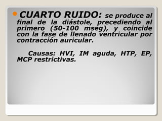 CUARTO      RUIDO:     se produce al
final de la diástole, precediendo al
primero (50-100 mseg), y coincide
con la fase de llenado ventricular por
contracción auricular.

  Causas: HVI, IM aguda, HTP, EP,
MCP restrictivas.
 