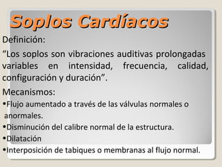 Soplos Cardíacos
Definición:
“Los soplos son vibraciones auditivas prolongadas
variables en intensidad, frecuencia, calidad,
configuración y duración”.
Mecanismos:
•Flujo aumentado a través de las válvulas normales o
anormales.
•Disminución del calibre normal de la estructura.
•Dilatación
•Interposición de tabiques o membranas al flujo normal.
 