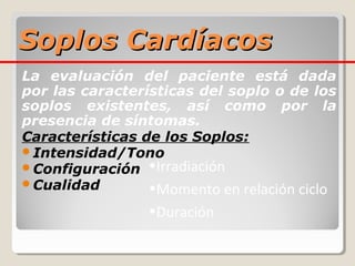 Soplos Cardíacos
La evaluación del paciente está dada
por las características del soplo o de los
soplos existentes, así como por la
presencia de síntomas.
Características de los Soplos:
Intensidad/Tono
Configuración •Irradiación
Cualidad
                 •Momento en relación ciclo
                 •Duración
 