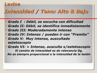 Levine
Intensidad / Tono: Alto & Bajo
 Grado I : Débil, se escucha con dificultad
 Grado II: Débil, se identifica inmediatamente
 Grado III: Moderadamente intenso
 Grado IV: Intenso / pueden ir con “Fremito”
 Grado V: Muy intenso, auscultado
  estetoscopio
 Grado VI: > Intenso, ausculta s/estetoscopio
      El cambio de intensidad es de relevancia Dg.
 No es siempre proporcional a la intensidad de la lesión
 