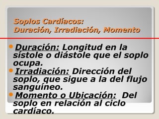 Soplos Cardíacos:
 Duración, Irradiación, Momento

Duración:   Longitud en la
 sístole o diástole que el soplo
 ocupa.
Irradiación: Dirección del
 soplo, que sigue a la del flujo
 sanguíneo.
Momento o Ubicación: Del
 soplo en relación al ciclo
 cardíaco.
 