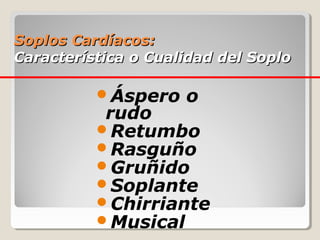 Soplos Cardíacos:
Característica o Cualidad del Soplo

          Áspero    o
           rudo
          Retumbo
          Rasguño
          Gruñido
          Soplante
          Chirriante
          Musical
 