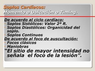 Soplos Cardíacos:
Momento o Ubicación o Timing.
De acuerdo al ciclo cardíaco:
• Soplos Sistólicos: Valor 2º R.
• Soplos Diastólicos: Organicidad del
  soplo.
• Soplos Continuos
De acuerdo al foco de auscultación:
• Focos clásicos
• Maniobras
“El sitio de mayor intensidad no
 señala el foco de la lesión”.
 