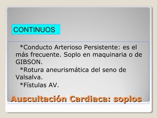 CONTINUOS

  *Conducto Arterioso Persistente: es el
 más frecuente. Soplo en maquinaria o de
 GIBSON.
  *Rotura aneurismática del seno de
 Valsalva.
  *Fístulas AV.

Auscultación Cardiaca: soplos
 