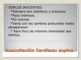 SOPLOS   INOCENTES:
  *Siempre son sistólicos y precoces.
  *Poco intensos.
  *R2 normal.
  *Varia con los cambios posturales hasta
 desaparecer.
  * Raro foco de máxima intensidad sea
 Aórtico.



Auscultación Cardiaca: soplos
 