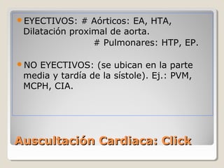 EYECTIVOS:   # Aórticos: EA, HTA,
 Dilatación proximal de aorta.
                 # Pulmonares: HTP, EP.

NO EYECTIVOS: (se ubican en la parte
 media y tardía de la sístole). Ej.: PVM,
 MCPH, CIA.




Auscultación Cardiaca: Click
 