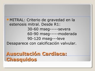 MITRAL:  Criterio de gravedad en la
 estenosis mitral. Desde R1:
           30-60 mseg-----severa
           60-90 mseg-----moderada
           90-120 mseg---leve
Desaparece con calcificación valvular.

Auscultación Cardiaca:
Chasquidos
 