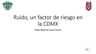 Ruido, un factor de riesgo en
la CDMX
Pablo Roberto Lizana Paulin
 