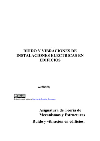 RUIDO Y VIBRACIONES DE
  INSTALACIONES ELECTRICAS EN
            EDIFICIOS




                              AUTORES




Esta obra está bajo una licencia de Creative Commons.




                               Asignatura de Teoría de
                               Mecanismos y Estructuras
                       Ruido y vibración en edificios.
 