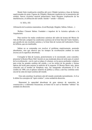 Desde Euler (explicación científica del eco), Chladni (acústica a base de láminas
espolvoreadas de arena. Figuras de Chladni), Biancomi (medición de la transmisión del
sonido), Sauver (Acústica musical pulsaciones), hasta Huygens (explicación de las
interferencias y la difracción del sonido. Sonido + sonido = silencio).

         -S. XIX y XX

Afirmación de la acústica matemática. (Lord Rayleigh, Doppler, Sabine, Edison…)

     Wallace Clement Sabine: Fundador e impulsor de la Acústica aplicada a la
Arquitectura.

      Para resolver las malas condiciones acústicas del salón de lectura del Museo de
Arte de Harvard, comparó las condiciones acústicas de la Gran Sala del Teatro Sanders,
que gozaba de una excelente acústica y la Gran Sala de Lectura del Laboratorio Físico
de Jeffersn, que era inutilizable.

      Sabine no se contentaba con resolver el problema empíricamente, poniendo
absorbentes, sino que observó que los tiempos de reverberación estaban en razón
inversa con la superficie absorbente.

       Corregida la Sala de Lectura, posteriormente se le encomendó, como consultor,
proyectar la Boston Music Hall. Insistió en una moderada altura de techo para el control
de la reverberación –con lo cual se redujo el volumen- en los pocos profundos voladizos
para evitar las grandes sombras del sonido, y en los nichos de las paredes y formas
ópticas del techo para mejorar la audición de la orquesta. El Boston Music may, ahora
conocido con el nombre de Simphony may, fue inaugurado oficialmente el 15 de
octubre de 1900, con el aplauso unánime de publico y crítica y aún hoy continúa como
una de las salas de mejor acústica del mundo.

       Esta sala constituye la primera sala del mundo construida racionalmente. A él se
le deben los conceptos de “open window”, como unidad de absorción.

       Determinó la capacidad absorbente de gran número de materiales de
construcción y a diferentes frecuencias; en honor de lo cual se llamaban “sabines” las
unidades de absorción.
 