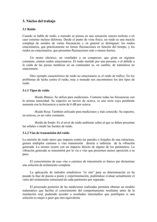 3. Núcleo del trabajo

3.1 Ruido

Cuando se habla de ruido, a menudo se piensa en una sensación sonora molesta o en
caso extremo incluso dolorosa. Desde el punto de vista físico, un ruido es una mezcla
compleja de sonidos de varias frecuencias y en general se distinguen: los ruidos
estacionarios, que prácticamente no tienen fluctuaciones en función del tiempo, y los
ruidos no estacionarios, que presentan fluctuaciones más o menos fuertes.

      Un motor eléctrico, un ventilador o un compresor, que giran en régimen
constante, emiten ruidos estacionarios. El ruido emitido por una persona, o el debido a
la caída de las piezas metálicas en un contenedor es, en cambio, de naturaleza no
estacionaria.

       Otro ejemplo característico de ruido no estacionario es el ruido de tráfico. En los
problemas de lucha contra el ruido, muy a menudo nos encontramos los dos tipos de
ruido.

3.1.1 Tipos de ruido

        -Ruido Blanco: Se utiliza para mediciones. Contiene todas las frecuencias con
la misma intensidad. Su espectro en tercios de octava, es una recta cuya pendiente
aumenta con la frecuencia a razón de 6 dB por octava.

         -Ruido Rosa: También utilizado para mediciones y más conocido. Su espectro,
en octavas, es un valor constante.

          -Ruido de fondo: Es el nivel de ruido ambiente sobre el que se deben presentar
las señales o medir las fuentes de ruido.

3.1.2 Vías de transmisión del ruido

La emisión de ruido aéreo que impacta contra las paredes o forjados de una estructura,
genera múltiples caminos o vías transmisión directa o indirecta de la vibración
generada. Lo mismo ocurre con un impacto directo de alguno de los parámetros. La
vibración generada se transmitirá por la vía o vías que presenten menor oposición a su
paso.

      El conocimiento de esas vías o caminos de transmisión es básico par dictaminar
una solución de aislamiento completa.

      La aplicación de métodos estadísticos “in situ” para su determinación ya ha
pasado la fase de puesta a punto y experimentación, pudiéndose evaluar actualmente el
valor del aislamiento estructural de cada parámetro por separado.

      El procesado posterior de las mediciones realizadas permiten obtener un modelo
matemático que facilita el conocimiento del comportamiento resultante antes de la
instalación real, pudiendo acceder a resultados intermedios que justifiquen si una
solución es mejor o peor que otra equivalente
 