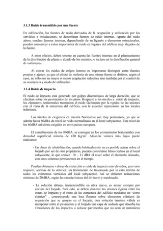 3.1.3 Ruido transmitido por una fuente

En edificación, las fuentes de ruido derivadas de la ocupación y utilización por los
servicios e instalaciones, se denominan fuentes de ruido internas. Aparte del ruido
aéreo, muchas fuentes internas, dependiendo de su ligazón a elementos estructurales,
pueden comunicar a éstos importantes de ruido en lugares del edificio muy alejados de
la fuente.

      A estos efectos, deben tenerse en cuenta las fuentes internas en el planteamiento
de la distribución de planta y alzado de los recintos, e incluso en la distribución general
de volúmenes.

      Al elevar los ruidos de origen interno es importante distinguir entre fuentes
propias y ajenas, ya que el efecto de molestia de una misma fuente es distinto, según el
caso, no sólo por su mayor o menor aceptación subjetiva sino también por el control de
su ocurrencia y modo de utilización.

3.1.4 Ruido de impacto

El ruido de impacto esta generado por golpes discontinuos de larga duración, que se
efectúan sobre los pavimentos de los pisos. Respecto a los niveles a ruido de impacto,
los elementos horizontales transmiten el ruido fácilmente por la rigidez de las uniones
con el resto de la estructura del edificio, con le especial repercusión en los locales
inferiores.

      Los niveles de exigencia en nuestra Normativa son muy permisivos, ya que se
admite hasta 80dBA de nivel de ruido normalizado en el local subyacente. Este nivel de
los 60dBA máximos exigidos en otros países europeos.

      El cumplimiento de los 80dBA, se consigue en los cerramientos horizontales con
densidad superficial mínima de 450 Kg/m2. Alcanzar valores más bajos puede
realizarse:

       - En obras de rehabilitación, cuando habitualmente no es posible actuar sobre el
         forjado por ser de otro propietario, pueden construirse falsos techos en el local
         subyacente, lo que reduce 10 – 11 dBA el nivel sobre el elemento desnudo,
         con unos sistemas permanentes en el tiempo.

      Pueden obtenerse valores de reducción a ruido de impacto más elevados, pero esto
requiere, además de lo anterior, un tratamiento de trasdosado por la cara interna de
todos los elementos verticales del local subyacente. Así se obtienen reducciones
mínimas de 20 dBA, según las características del divisorio y trasdosado.

       - La solución idónea, imprescindible en obra nueva, es actuar siempre por
         encima del forjado. Para esto, se deben eliminar las uniones rígidas entre las
         zonas de impacto y el resto de las estructura del edificio mediante un “corte
         elástico” , construyendo una losa flotante sobre elementos elásticos de
         separación que se apoyan en el forjado, otra solución también válida es
         interponer entre el pavimento y el forjado una capa de aislante que absorba las
         vibraciones de los impactos o colocar pavimentos que no sean de naturaleza
 