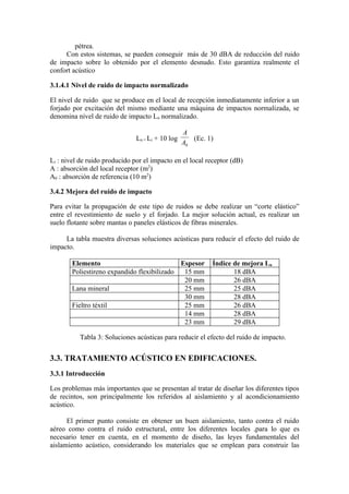 pétrea.
     Con estos sistemas, se pueden conseguir más de 30 dBA de reducción del ruido
de impacto sobre lo obtenido por el elemento desnudo. Esto garantiza realmente el
confort acústico

3.1.4.1 Nivel de ruido de impacto normalizado

El nivel de ruido que se produce en el local de recepción inmediatamente inferior a un
forjado por excitación del mismo mediante una máquina de impactos normalizada, se
denomina nivel de ruido de impacto Ln normalizado.

                                                  A
                               Ln = Li + 10 log      (Ec. 1)
                                                  A0

Li : nivel de ruido producido por el impacto en el local receptor (dB)
A : absorción del local receptor (m2)
A0 : absorción de referencia (10 m2)

3.4.2 Mejora del ruido de impacto

Para evitar la propagación de este tipo de ruidos se debe realizar un “corte elástico”
entre el revestimiento de suelo y el forjado. La mejor solución actual, es realizar un
suelo flotante sobre mantas o paneles elásticos de fibras minerales.

     La tabla muestra diversas soluciones acústicas para reducir el efecto del ruido de
impacto.

        Elemento                             Espesor       Índice de mejora Ln
        Poliestireno expandido flexibilizado  15 mm               18 dBA
                                              20 mm               26 dBA
        Lana mineral                          25 mm               25 dBA
                                              30 mm               28 dBA
        Fieltro téxtil                        25 mm               26 dBA
                                              14 mm               28 dBA
                                              23 mm               29 dBA

          Tabla 3: Soluciones acústicas para reducir el efecto del ruido de impacto.


3.3. TRATAMIENTO ACÚSTICO EN EDIFICACIONES.
3.3.1 Introducción

Los problemas más importantes que se presentan al tratar de diseñar los diferentes tipos
de recintos, son principalmente los referidos al aislamiento y al acondicionamiento
acústico.

      El primer punto consiste en obtener un buen aislamiento, tanto contra el ruido
aéreo como contra el ruido estructural, entre los diferentes locales ,para lo que es
necesario tener en cuenta, en el momento de diseño, las leyes fundamentales del
aislamiento acústico, considerando los materiales que se emplean para construir las
 
