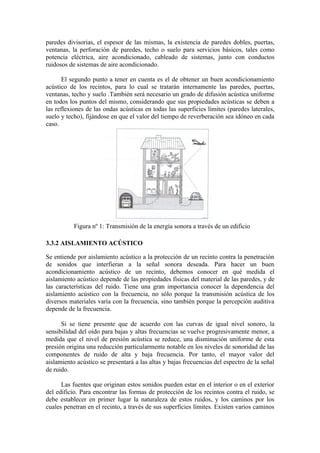 paredes divisorias, el espesor de las mismas, la existencia de paredes dobles, puertas,
ventanas, la perforación de paredes, techo o suelo para servicios básicos, tales como
potencia eléctrica, aire acondicionado, cableado de sistemas, junto con conductos
ruidosos de sistemas de aire acondicionado.

      El segundo punto a tener en cuenta es el de obtener un buen acondicionamiento
acústico de los recintos, para lo cual se tratarán internamente las paredes, puertas,
ventanas, techo y suelo .También será necesario un grado de difusión acústica uniforme
en todos los puntos del mismo, considerando que sus propiedades acústicas se deben a
las reflexiones de las ondas acústicas en todas las superficies límites (paredes laterales,
suelo y techo), fijándose en que el valor del tiempo de reverberación sea idóneo en cada
caso.




           Figura nº 1: Transmisión de la energía sonora a través de un edificio

3.3.2 AISLAMIENTO ACÚSTICO

Se entiende por aislamiento acústico a la protección de un recinto contra la penetración
de sonidos que interfieran a la señal sonora deseada. Para hacer un buen
acondicionamiento acústico de un recinto, debemos conocer en qué medida el
aislamiento acústico depende de las propiedades físicas del material de las paredes, y de
las características del ruido. Tiene una gran importancia conocer la dependencia del
aislamiento acústico con la frecuencia, no sólo porque la transmisión acústica de los
diversos materiales varía con la frecuencia, sino también porque la percepción auditiva
depende de la frecuencia.

      Si se tiene presente que de acuerdo con las curvas de igual nivel sonoro, la
sensibilidad del oído para bajas y altas frecuencias se vuelve progresivamente menor, a
medida que el nivel de presión acústica se reduce, una disminución uniforme de esta
presión origina una reducción particularmente notable en los niveles de sonoridad de las
componentes de ruido de alta y baja frecuencia. Por tanto, el mayor valor del
aislamiento acústico se presentará a las altas y bajas frecuencias del espectro de la señal
de ruido.

      Las fuentes que originan estos sonidos pueden estar en el interior o en el exterior
del edificio. Para encontrar las formas de protección de los recintos contra el ruido, se
debe establecer en primer lugar la naturaleza de estos ruidos, y los caminos por los
cuales penetran en el recinto, a través de sus superficies límites. Existen varios caminos
 