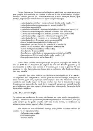 Existen factores que disminuyen el aislamiento acústico de una pared, como son
por ejemplo: la transmisión por flancos, conductos de aire acondicionado, rendijas,
orificios, ventanas, puertas, etc, . Para la transmisión de ruido aéreo por flancos y por
rendijas, se pueden ver en la mencionada figura los siguientes tipos:

         - A través de falsos techos y cámaras plenum abiertas en las paredes (F1)
         - A través de conductos pasantes de aire acondicionado (F2)
         - A través de ventanas (F3)
         - A través de unidades de climatización individuales (consolas de pared) (F4)
         - A través de diferentes tipos de aberturas existentes en la pared (F5)
         - A través de diferentes tipos de aberturas existentes en las puertas (F6)
         - A través de rendijas y agujeros existentes en las puertas (F7)
         - A través de aberturas existentes en la estructura del suelo (F8)
         - A través de cierres de paredes, techos y esquinas (L1)
         - Por un sellado Inadecuado de los conductos (L2)
         - Por uniones entre los bloques del' material de la pared (L3)
         - Por un sellado incorrecto entre las paredes laterales (L4)
         - Por un montaje inadecuado de ventanas (L5)
         - Por aberturas de paredes (1.6)
         - Por aberturas mal selladas en las esquinas de unión del suelo (L7)
         - Por conductos eléctricos mal sellados en las paredes (L8)
         - Por agujeros en el suelo mal sellados (L9)

      Es más difícil aislar los sonidos graves que los agudos, ya que para los sonidos de
más de 1.000 Hz de frecuencia, la longitud de onda será bastante pequeña, y va
disminuyendo a medida que aumenta la frecuencia, por lo que la presión del aire
generado por estas frecuencias, que alcanza tanto al suelo como a las demás superficies,
será muy pequeña.

      En cambio, para ondas acústicas cuya frecuencia sea del orden de 50 a 1.000 Hz,
su longitud de onda será grande y a medida que la frecuencia disminuye, la longitud de
onda aumenta, y por tanto, la presión acústica ejercida para estas frecuencias sobre las
superficies será mucho mayor, por lo que resultará más fácil la transmisión de estas
frecuencias por las paredes. Se puede decir, en general, que para un material dado, la
pared aislante es tanto más gruesa o densa cuanto más bajas sean las frecuencias de la
onda acústica incidente.

3.3.2.1.1 Las paredes simples

Se entiende por pared simple, la que no esta formada por varias paredes independientes;
es decir, no es necesario que sea una pared homogénea (de un solo material), sino que
debe cumplir que los puntos situados sobre una misma normal, no modifiquen su
distancia mutua cuando la pared realice vibraciones.

     Para obtener un buen aislamiento acústico, estas paredes se deben construir de
acuerdo con los siguientes puntos:
         -Suficientemente pesadas
         -Débilmente rígidas
         -Estancas de aire
 
