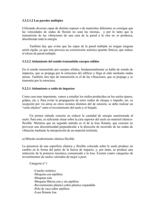 3.3.2.1.2 Las paredes múltiples

Utilizando diversas capas de distinto espesor o de materiales diferentes se consigue que
las velocidades de ondas de flexión no sean las mismas, y por lo tanto que la
transmisión de las vibraciones de una cara de la pared a la otra no se produzca,
absorbiendo toda la energía.

      También hay que evitar que las capas de la pared múltiple no tengan ninguna
unión rígida, ya que esta provoca un cortocircuito acústico (puente fónico), que reduce
el efecto de pared múltiple.

3.3.2.2 Aislamiento del sonido transmitido cuerpos sólidos

En el sonido transmitido por cuerpos sólidos, fundamentalmente se habla de sonido de
impactos, que se propaga por la estructura del edificio y llega al oído mediante ondas
aéreas. También otro tipo de transmisión es el de las vibraciones, que se propaga y se
transmite por la estructura.

5.2.2.1 Aislamiento a ruido de impactos

Como caso mas importante, vamos a estudiar los ruidos producidos en los suelos (pasos,
golpes, etc..). Para evitar la propagación de estos ruidos de choque e impedir, así, su
recepción por vía aérea en otros recintos distintos del de emisión, se debe realizar un
“corte elástico” entre el revestimiento del suelo y el forjado.

      Un primer método consiste en reducir la cantidad de energía suministrada al
suelo. Para esto, es suficiente situar sobre la cara superior del suelo un material elástico-
flexible. Mientras que un segundo método es el de la losa flotante, que consiste en
provocar una discontinuidad perpendicular a la dirección de recorrido de las ondas de
vibración mediante la interposición de un material resiliente.

a) Método recubrimiento elástico-flexible

La presencia de una superficie elástica y flexible colocada sobre le suelo produce un
cambio en la forma del pulso de la fuerza de impacto, y, por tanto, se produce una
reducción de la potencia mecánica comunicada a la losa. Existen cuatro categorías de
revestimientos de suelos valorados de mejor a peor:

      Categoría nº 1

         -Caucho sintético
         -Moqueta con arpillera
         -Moqueta sola
         -Moqueta fibrosa con y sin arpillera
         -Revestimiento plástico sobre plástico expandido
         -Pelo de vaca sobre arpillera
         -Losa flotante lisa
 