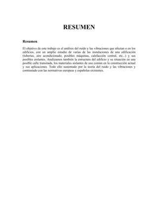 RESUMEN

Resumen
El objetivo de este trabajo es el análisis del ruido y las vibraciones que afectan o en los
edificios, con un amplio estudio de varias de las instalaciones de una edificación
(tuberías, aire acondicionado, posibles máquinas, calefacción central, etc...) y sus
posibles aislantes. Analizamos también la estructura del edificio y su situación en una
posible calle transitada, los materiales aislantes de uso común en la construcción actual
y sus aplicaciones. Todo ello sustentado por la teoría del ruido y las vibraciones y
contrastado con las normativas europeas y españolas existentes.
 