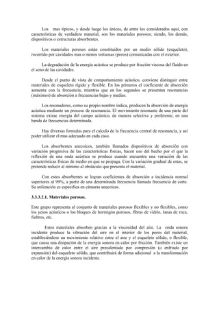 Los mas típicos, y desde luego los únicos, de entre los considerados aquí, con
características de verdadero material, son los materiales porosos; siendo, los demás,
dispositivos o estructuras absorbentes.

      Los materiales porosos están constituidos por un medio sólido (esqueleto),
recorrido por cavidades mas o menos tortuosas (poros) comunicadas con el exterior.

      La degradación de la energía acústica se produce por fricción viscosa del fluido en
el seno de las cavidades.

     Desde el punto de vista de comportamiento acústico, conviene distinguir entre
materiales de esqueleto rígido y flexible. En los primeros el coeficiente de absorción
aumenta con la frecuencia, mientras que en los segundos se presentan resonancias
(máximos) de absorción a frecuencias bajas y medias.

      Los resonadores, como su propio nombre indica, producen la absorción de energía
acústica mediante un proceso de resonancia. El movimiento resonante de una parte del
sistema extrae energía del campo acústico, de manera selectiva y preferente, en una
banda de frecuencias determinada.

     Hay diversas formulas para el calculo de la frecuencia central de resonancia, y así
poder utilizar el mas adecuado en cada caso.

      Los absorbentes anecoicos, también llamados dispositivos de absorción con
variación progresiva de las características físicas, hacen uso del hecho por el que la
reflexión de una onda acústica se produce cuando encuentra una variación de las
características físicas de medio en que se propaga. Con la variación gradual de estas, se
pretende reducir al mínimo al obstáculo que presenta el material.

      Con estos absorbentes se logran coeficientes de absorción a incidencia normal
superiores al 99%, a partir de una determinada frecuencia llamada frecuencia de corte.
Su utilización es especifica en cámaras anecoicas.

3.3.3.2.1. Materiales porosos.

Este grupo representa al conjunto de materiales porosos flexibles y no flexibles, como
los yesos acústicos o los bloques de hormigón porosos, fibras de vidrio, lanas de roca,
fieltros, etc.

        Estos materiales absorben gracias a la viscosidad del aire. La onda sonora
incidente produce la vibración del aire en el interior de los poros del material,
estableciéndose un movimiento relativo entre el aire y el esqueleto sólido, o flexible,
que causa una disipación de la energía sonora en calor por fricción. También existe un
intercambio de calor entre el aire precalentado por compresión (o enfriado por
expansión) del esqueleto sólido, que contribuirá de forma adicional a la transformación
en calor de la energía sonora incidente.
 