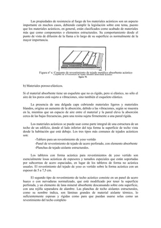 Las propiedades de resistencia al fuego de los materiales acústicos son un aspecto
importante en muchos casos, debiendo cumplir la legislación sobre este tema, puesto
que los materiales acústicos, en general, están clasificados como acabado de materiales
más que como componentes o elementos estructurales. Su comportamiento desde el
punto de vista de difusión de la llama a lo largo de su superficie es normalmente de la
mayor importancia.




            Figura nº x: Conjunto de revestimiento de tejado metálico absorbente acústico



b) Materiales poroso-elásticos.

Si el material absorbente tiene un esqueleto que no es rígido, pero si elástico, no sólo el
aire de los poros está sujeto a vibraciones, sino también el esqueleto elástico.

      La presencia de una delgada capa cubriendo materiales ligeros y materiales
blandos, origina un aumento de la absorción, debido a las vibraciones, según se muestra
en la, mientras que un espacio de aire entre el material y la pared eleva la absorción
cerca de las bajas frecuencias, para una resina sujeta firmemente a una pared rígida.

      Los materiales acústicos se puede usar como parte integral de una estructura de un
techo de un edificio, donde el lado inferior del teja forma la superficie de techo vista
desde la habitación que está debajo. Los tres tipos más comunes de tejados acústicos
son:
         -Tablero para un revestimiento de yeso vertido
         -Panel de revestimiento de tejado de acero perforado, con elemento absorbente
         -Planchas de tejado aislante estructurales.

      Los tableros con forma acústica para revestimientos de yeso vertido son
esencialmente losas acústicas de espesores y tamaños especiales que están soportadas
por subcorreas de acero espaciadas, en lugar de los tableros de forma no acústica
usuales. El revestimiento del tejado de yeso es vertido sobre la forma acústica con un
espesor de 5 a 7,5 cm.

      El segundo tipo de revestimiento de techo acústico consiste en un panel de acero
hueco o con nervaduras normalizado, que está modificado por tener la superficie
perforada, y un elemento de lana mineral absorbente descansando sobre esta superficie,
con una rejilla separadora de alambre. Las planchas de techo aislantes estructurales,
como su nombre indica, son láminas grandes de material aislante térmico, lo
suficientemente espesas y rígidas como para que puedan usarse solas como un
revestimiento del techo completo
 