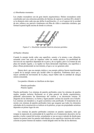c) Absorbentes resonantes

Los citados resonadores son de gran interés arquitectónico. Dichos resonadores están
constituidos por una estructura periódica de láminas de espesor d, anchura B-b, donde b
es la distancia entre cada una que define la perforación, y L es el espesor de la cavidad
de aire, rellena o no, parcial o totalmente con fibra de vidrio o materiales similares, que
forman la pared rígida encima de donde se colocan.




            Figura nº x: Absorbente resonante lineal de estructura periódica


d) Paneles vibrantes

Cuando la energía incide sobre una superficie, somete a la misma a una vibración,
actuando como una serie de impulsos sobre un medio acústico. La posibilidad de
moverse de esa superficie dependerá de su peso y de su rigidez, pero si se tratara de una
placa de tamaño regular, y su rigidez no fuera demasiado importante, esa superficie o
placa vibrara produciendo un movimiento, el que a su vez generara calor.

      Quiere decir, que esa energía cinética y esa energía calórica fueron transformadas
a partir de la energía sonora que incidió sobre la superficie. Podríamos decir que, a
mayor cantidad de movimiento de la placa, mayor habrá sido la cantidad de energía
sonora consumida.

      Los paneles vibrantes se clasifican en dos tipos:

         -Paneles perforados
         -Paneles rígidos

Paneles perforados: Los sistemas de paneles perforados como los sistemas de paneles
rígidos, pueden incluirse fácilmente en el plan general de diseño arquitectónico,
pudiendo seleccionarse las dimensiones del sistema y su decoración externa. El
diagrama de las aberturas y su forma y figura pueden variarse de acuerdo con el diseño.
Los sistemas son duraderos y el gasto económico está justificado. El tratamiento de un
recinto con sistemas de paneles perforados tiene que asegurar que todos los elementos
calculados de la construcción se realicen en la práctica, ya que sus propiedades acústicas
dependen en primer lugar de esto.

      Los sistemas de paneles perforados consisten en paneles separados, tales que
rompan la impresión de continuidad de la superficie en el tratamiento decorativo de las
paredes o techo o pared del recinto, actualmente se usa un nuevo método de diseño para
separar los puntos entre los paneles individuales en las superficies interiores del recinto:
consiste en poner listones de madera o metal delgado entre las filas de las aberturas.
 
