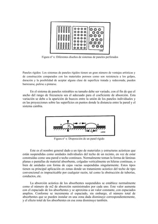 Figura nº x: Diferentes diseños de sistemas de paneles perforados




Paneles rígidos: Los sistemas de paneles rígidos tienen un gran número de ventajas artísticas y
de construcción comparados con los materiales porosos como son resistencia a los golpes,
duración y la posibilidad de aceptar alguna clase de superficie tratada y redecorada; pueden
barnizarse, pulirse o pintarse.

      En el sistema de paneles retirables su tamaño debe ser variado, con el fin de que el
ancho del rango de frecuencia sea el adecuado para el coeficiente de absorción. Esta
variación se debe a la aparición de huecos entre la unión de los paneles individuales y
en las proyecciones sobre las superficies en puntos donde la distancia entre la pared y el
sistema cambia.




                          Figura nº x: Disposición de un panel rígido



      Este es el nombre general dado a un tipo de materiales y estructuras acústicas que
están suspendidas como unidades individuales del techo de un recinto, en vez de estar
construidas como una pared o techo continuos. Normalmente toman la forma de láminas
planas o pantallas de material absorbente, colgadas verticalmente en hileras continuas, o
bien de unidades con forma de cajas vacías suspendidas singularmente. Estos tipos
tienen su principal aplicación en zonas donde un tratamiento acústico del techo de tipo
convencional es impracticable por cualquier razón, tal como la obstrucción de tuberías,
conductos, etc.

       La absorción acústica de los absorbentes suspendidos se establece normalmente
como el número de m2 de absorción suministrados por cada uno. Este valor aumenta
con el espaciado de los absorbentes y se aproxima a un valor constante, con espaciados
amplios. Conforme se incrementa el espaciado, sin embargo, el número total de
absorbentes que se pueden instalar en una zona dada disminuye correspondientemente,
y el efecto total de los absorbentes en esa zona disminuye también.
 