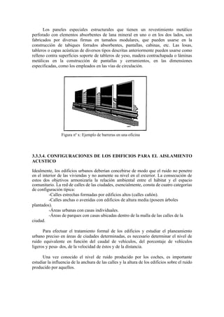 Los paneles especiales estructurales que tienen un revestimiento metálico
perforado con elementos absorbentes de lana mineral en uno o en los dos lados, son
fabricados por diversas firmas en tamaños modulares, que pueden usarse en la
construcción de tabiques forrados absorbentes, pantallas, cabinas, etc. Las losas,
tableros o capas acústicas de diversos tipos descritas anteriormente pueden usarse como
relleno contra superficies soporte de tableros de yeso, madera contrachapada o láminas
metálicas en la construcción de pantallas y cerramientos, en las dimensiones
especificadas, como los empleados en las vías de circulación.




                 Figura nº x: Ejemplo de barreras en una oficina




3.3.3.4. CONFIGURACIONES DE LOS EDIFICIOS PARA EL AISLAMIENTO
ACUSTICO

Idealmente, los edificios urbanos deberían concebirse de modo que el ruido no penetre
en el interior de las viviendas y no aumente su nivel en el exterior. La consecución de
estos dos objetivos armonizaría la relación ambiental entre el hábitat y el espacio
comunitario. La red de calles de las ciudades, esencialmente, consta de cuatro categorías
de configuración típica:
          -Calles estrechas formadas por edificios altos (calles cañón).
          -Calles anchas o avenidas con edificios de altura media (poseen árboles
plantados).
          -Áreas urbanas con casas individuales.
          -Áreas de parques con casas ubicadas dentro de la malla de las calles de la
ciudad.

      Para efectuar el tratamiento formal de los edificios y estudiar el planeamiento
urbano preciso en áreas de ciudades determinadas, es necesario determinar el nivel de
ruido equivalente en función del caudal de vehículos, del porcentaje de vehículos
ligeros y pesa- dos, de la velocidad de éstos y de la distancia.

      Una vez conocido el nivel de ruido producido por los coches, es importante
estudiar la influencia de la anchura de las calles y la altura de los edificios sobre el ruido
producido por aquellos.
 